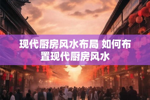 现代厨房风水布局 如何布置现代厨房风水 现代厨房风水布局 如何布置现代厨房风水