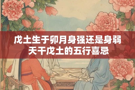 戊土生于卯月身强还是身弱 天干戊土的五行喜忌 戊土生于卯月身强还是身弱 天干戊土的五行喜忌