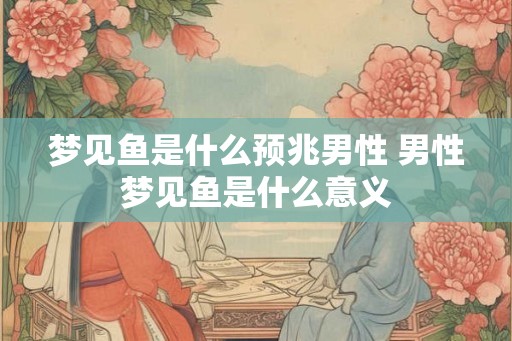 梦见鱼是什么预兆男性 男性梦见鱼是什么意义