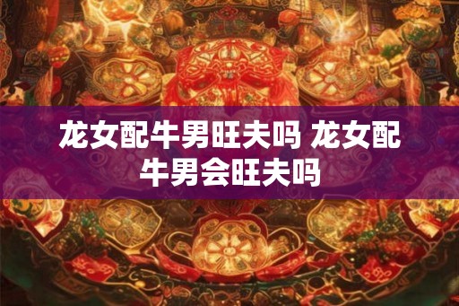 龙女配牛男旺夫吗 龙女配牛男会旺夫吗