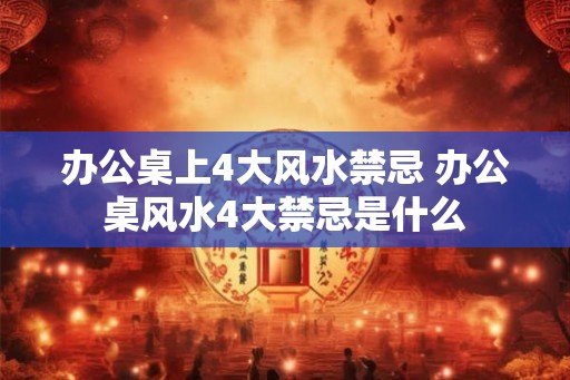 办公桌上4大风水禁忌 办公桌风水4大禁忌是什么
