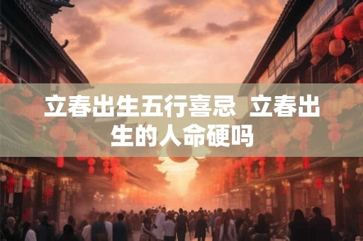 立春出生五行喜忌  立春出生的人命硬吗