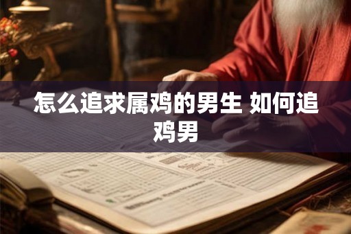 怎么追求属鸡的男生 如何追鸡男 怎么追求属鸡的男生 如何追鸡男