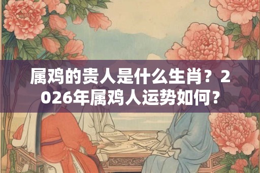 属鸡的贵人是什么生肖？2026年属鸡人运势如何？
