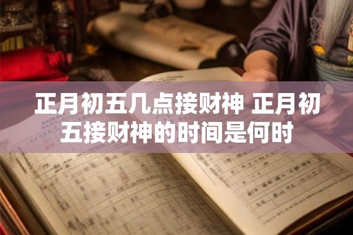 正月初五几点接财神 正月初五接财神的时间是何时
