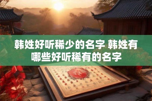 韩姓好听稀少的名字 韩姓有哪些好听稀有的名字