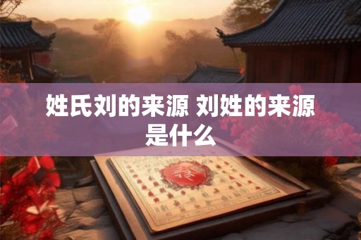 姓氏刘的来源 刘姓的来源是什么 姓氏刘的来源 刘姓的来源是什么