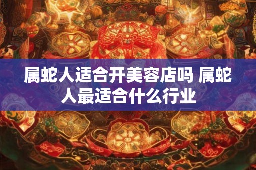 属蛇人适合开美容店吗 属蛇人最适合什么行业