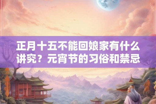 正月十五不能回娘家有什么讲究？元宵节的习俗和禁忌