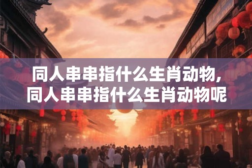 同人串串指什么生肖动物,同人串串指什么生肖动物呢 同人串串指什么生肖动物,同人串串指什么生肖动物呢