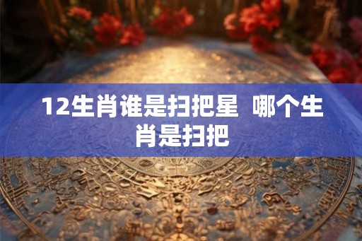 12生肖谁是扫把星 哪个生肖是扫把 12生肖谁是扫把星 哪个生肖是扫把