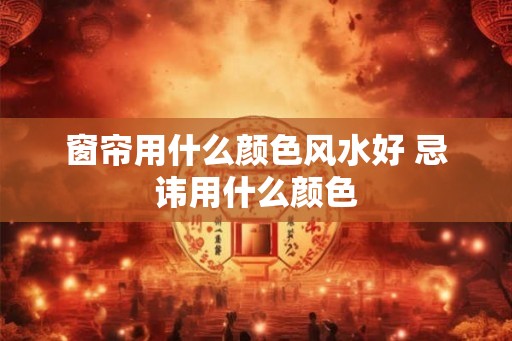 窗帘用什么颜色风水好 忌讳用什么颜色