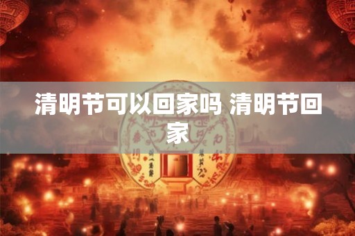 清明节可以回家吗 清明节回家