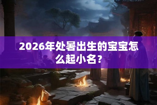 2026年处暑出生的宝宝怎么起小名? 2026年处暑出生的宝宝怎么起小名?