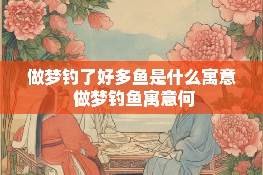 做梦钓了好多鱼是什么寓意 做梦钓鱼寓意何