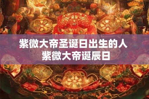 紫微大帝圣诞日出生的人  紫微大帝诞辰日
