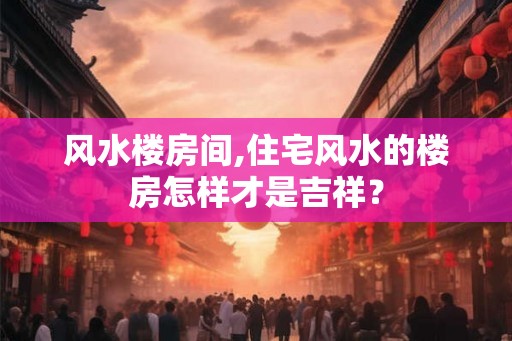 风水楼房间,住宅风水的楼房怎样才是吉祥？