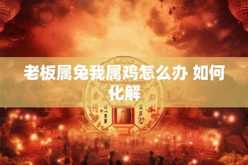 老板属兔我属鸡怎么办 如何化解 老板属兔我属鸡怎么办 如何化解