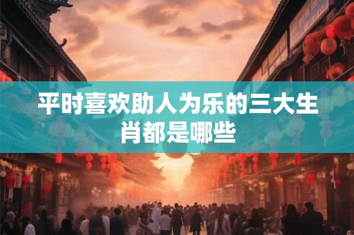 平时喜欢助人为乐的三大生肖都是哪些 平时喜欢助人为乐的三大生肖都是哪些