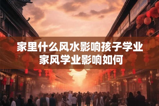 家里什么风水影响孩子学业 家风学业影响如何