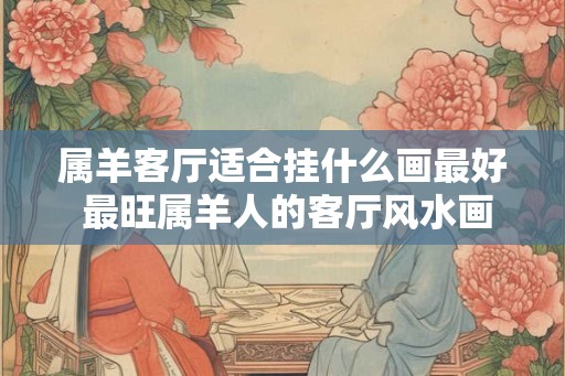 属羊客厅适合挂什么画最好 最旺属羊人的客厅风水画