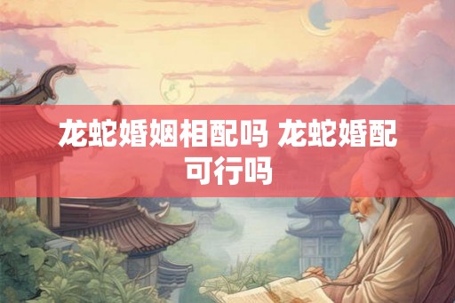 龙蛇婚姻相配吗 龙蛇婚配可行吗