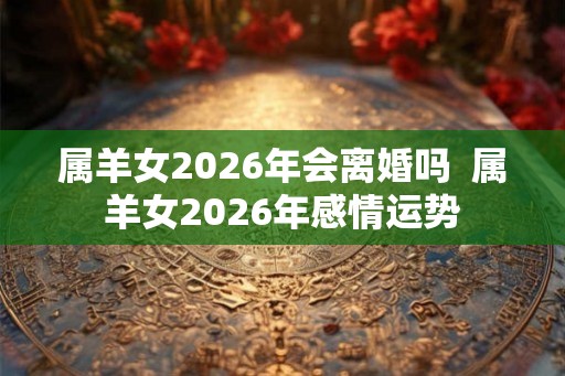 属羊女2026年会离婚吗  属羊女2026年感情运势