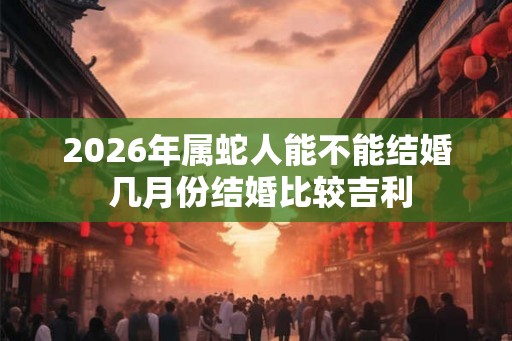 2026年属蛇人能不能结婚 几月份结婚比较吉利