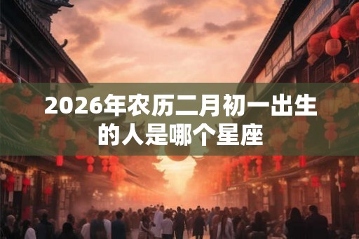 2026年农历二月初一出生的人是哪个星座 2026年农历二月初一出生的人是哪个星座
