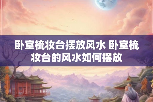 卧室梳妆台摆放风水 卧室梳妆台的风水如何摆放 卧室梳妆台摆放风水 卧室梳妆台的风水如何摆放