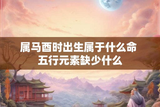 属马酉时出生属于什么命 五行元素缺少什么