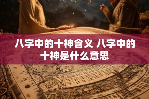 八字中的十神含义 八字中的十神是什么意思 八字中的十神含义 八字中的十神是什么意思