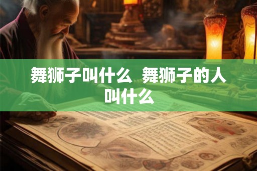 舞狮子叫什么  舞狮子的人叫什么