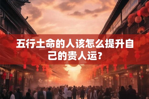 五行土命的人该怎么提升自己的贵人运? 五行土命的人该怎么提升自己的贵人运?
