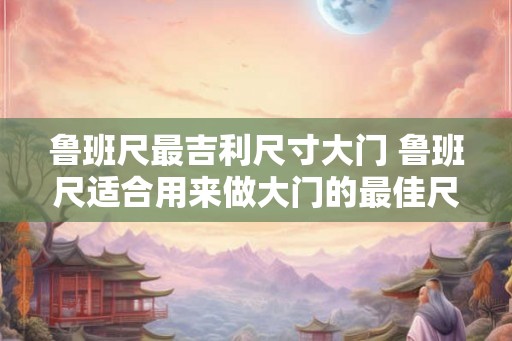 鲁班尺最吉利尺寸大门 鲁班尺适合用来做大门的最佳尺寸是多少