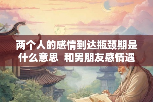 两个人的感情到达瓶颈期是什么意思 和男朋友感情遇到瓶颈了 两个人的感情到达瓶颈期是什么意思 和男朋友感情遇到瓶颈了