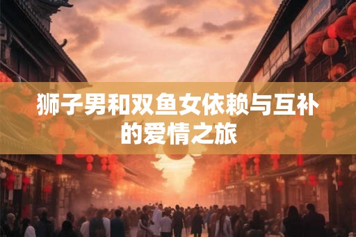 狮子男和双鱼女依赖与互补的爱情之旅