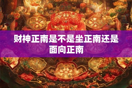 财神正南是不是坐正南还是面向正南