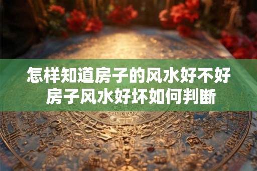 怎样知道房子的风水好不好 房子风水好坏如何判断
