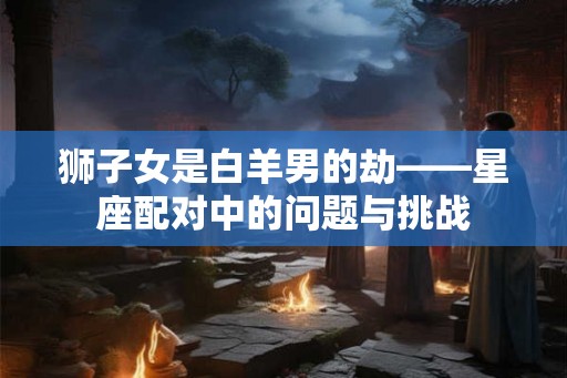 狮子女是白羊男的劫——星座配对中的问题与挑战