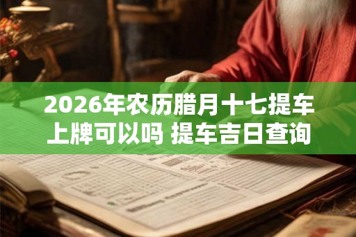 2026年农历腊月十七提车上牌可以吗 提车吉日查询