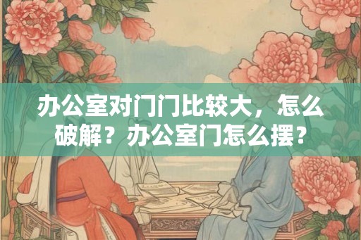 办公室对门门比较大,怎么破解?办公室门怎么摆? 办公室对门门比较大,怎么破解?办公室门怎么摆?