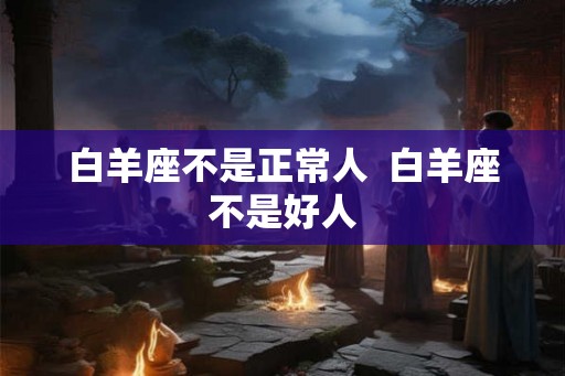 白羊座不是正常人 白羊座不是好人 白羊座不是正常人 白羊座不是好人