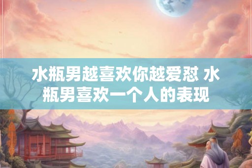 水瓶男越喜欢你越爱怼 水瓶男喜欢一个人的表现