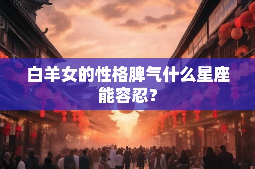 白羊女的性格脾气什么星座能容忍? 白羊女的性格脾气什么星座能容忍?