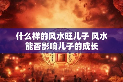 什么样的风水旺儿子 风水能否影响儿子的成长