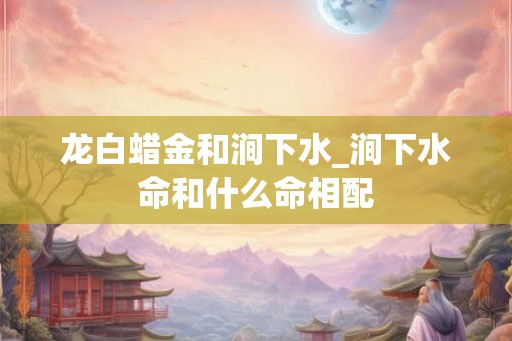 龙白蜡金和涧下水_涧下水命和什么命相配