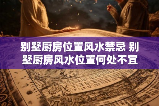 别墅厨房位置风水禁忌 别墅厨房风水位置何处不宜