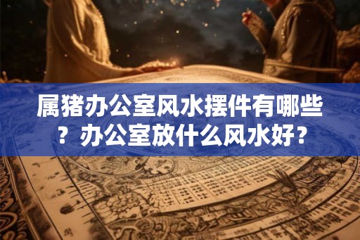 属猪办公室风水摆件有哪些？办公室放什么风水好？