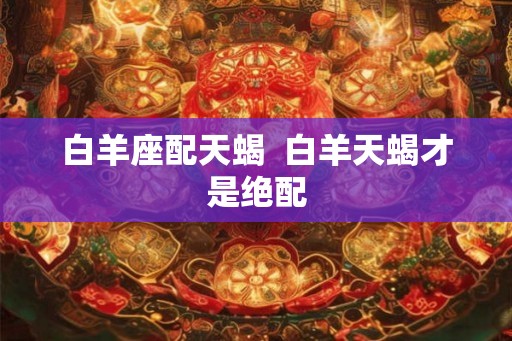 白羊座配天蝎  白羊天蝎才是绝配